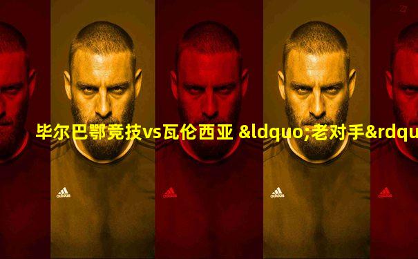 毕尔巴鄂竞技vs瓦伦西亚 “老对手”们的赛场重逢